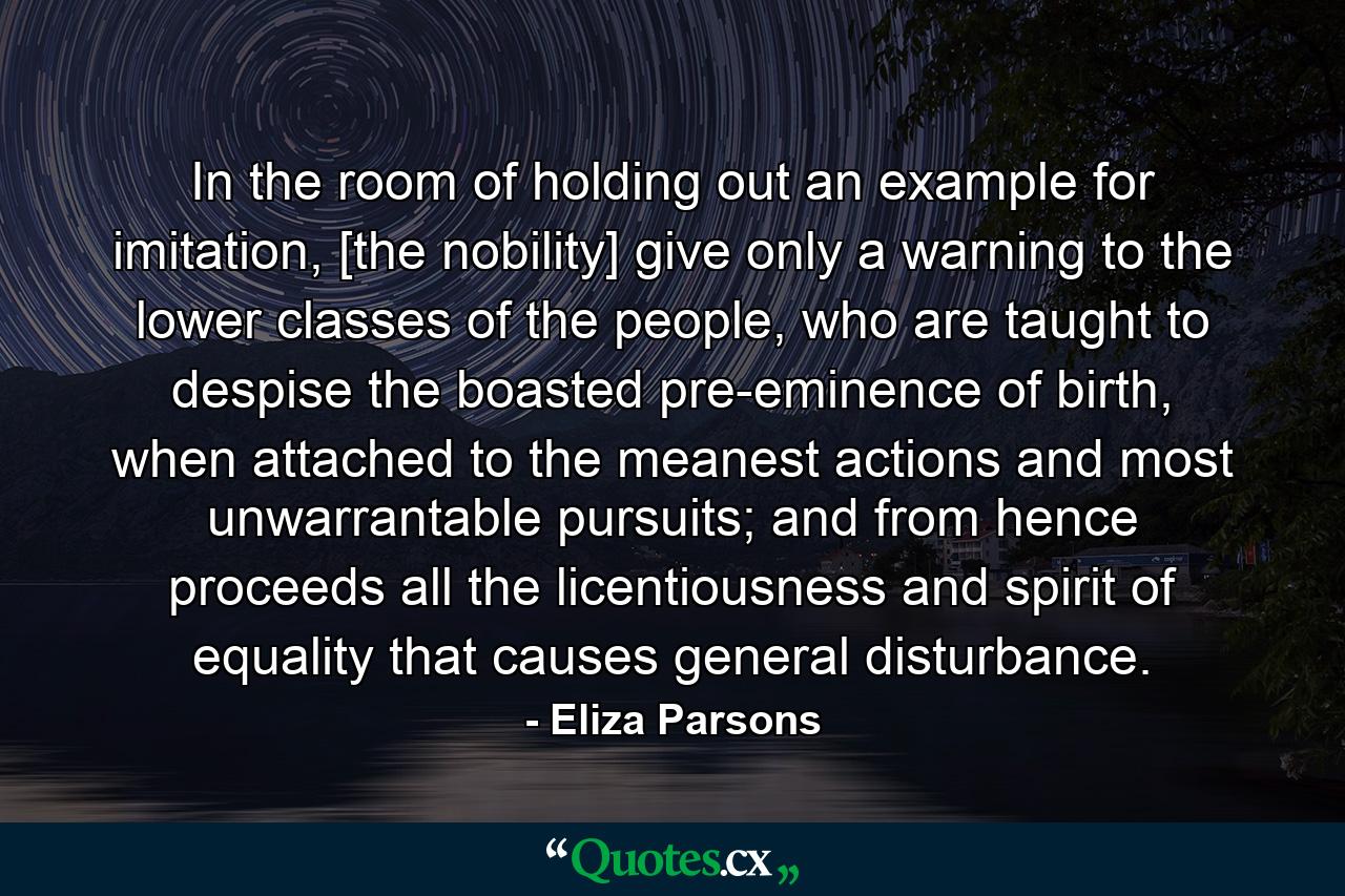 In the room of holding out an example for imitation, [the nobility] give only a warning to the lower classes of the people, who are taught to despise the boasted pre-eminence of birth, when attached to the meanest actions and most unwarrantable pursuits; and from hence proceeds all the licentiousness and spirit of equality that causes general disturbance. - Quote by Eliza Parsons