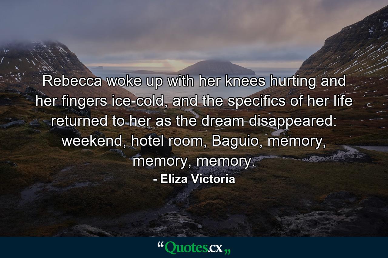 Rebecca woke up with her knees hurting and her fingers ice-cold, and the specifics of her life returned to her as the dream disappeared: weekend, hotel room, Baguio, memory, memory, memory. - Quote by Eliza Victoria