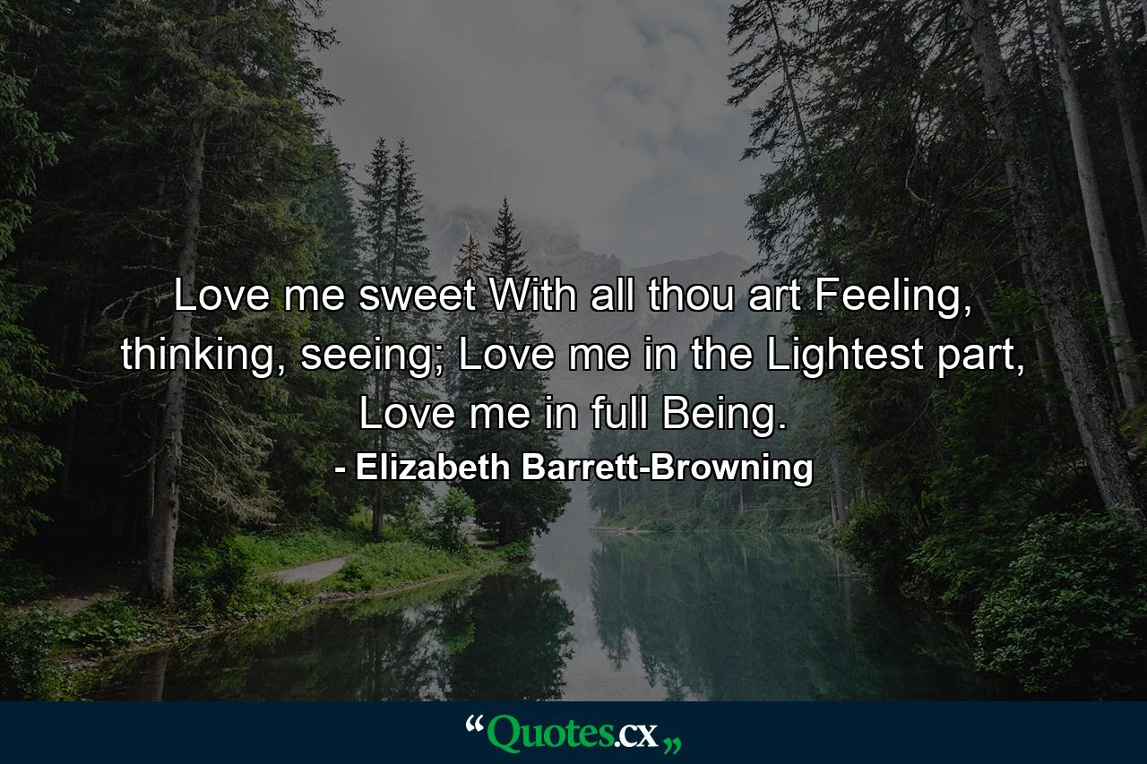 Love me sweet With all thou art Feeling, thinking, seeing; Love me in the Lightest part, Love me in full Being. - Quote by Elizabeth Barrett-Browning