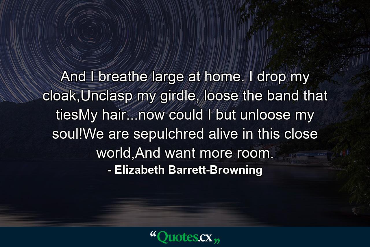 And I breathe large at home. I drop my cloak,Unclasp my girdle, loose the band that tiesMy hair...now could I but unloose my soul!We are sepulchred alive in this close world,And want more room. - Quote by Elizabeth Barrett-Browning