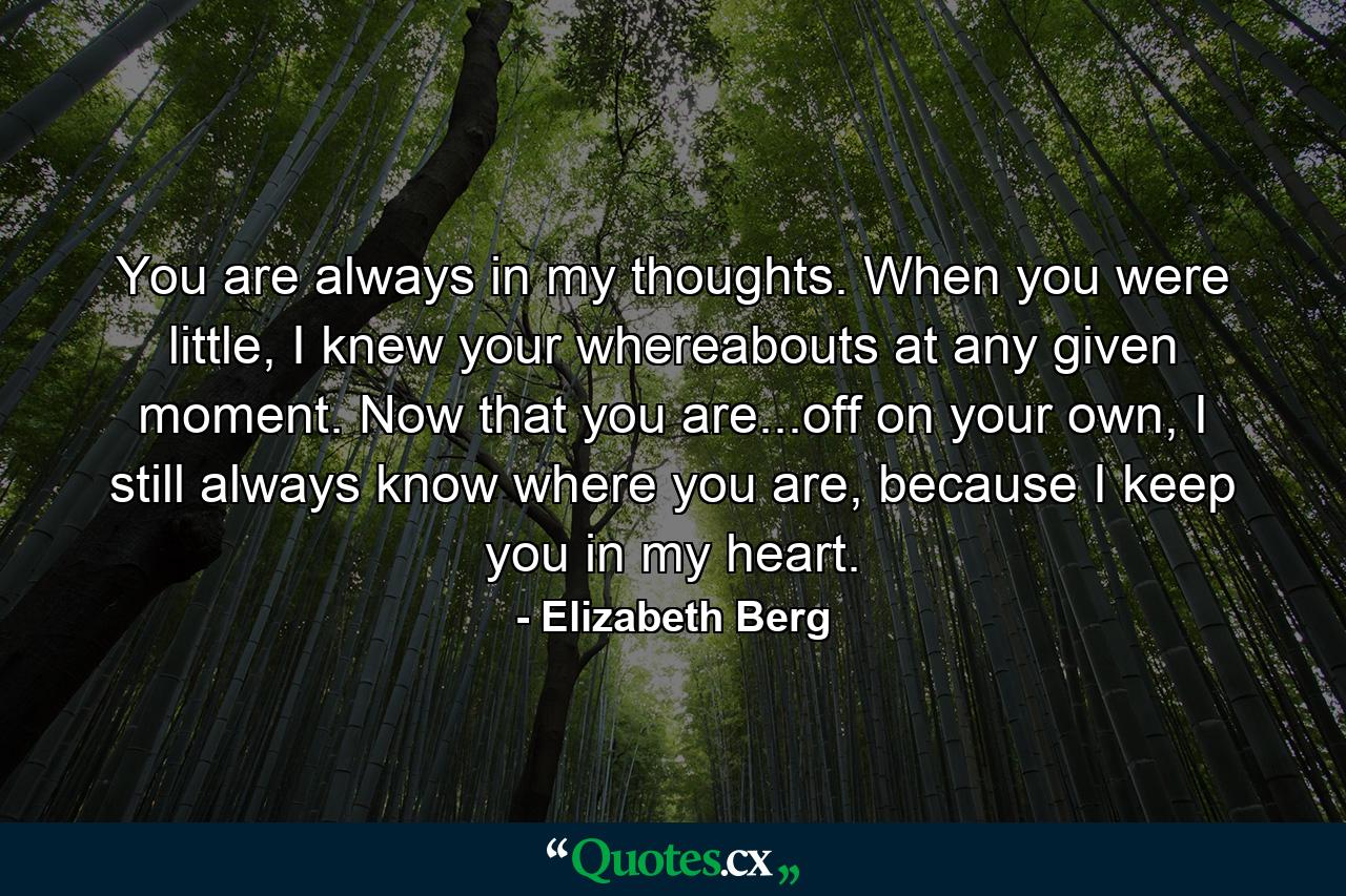 You are always in my thoughts. When you were little, I knew your whereabouts at any given moment. Now that you are...off on your own, I still always know where you are, because I keep you in my heart. - Quote by Elizabeth Berg