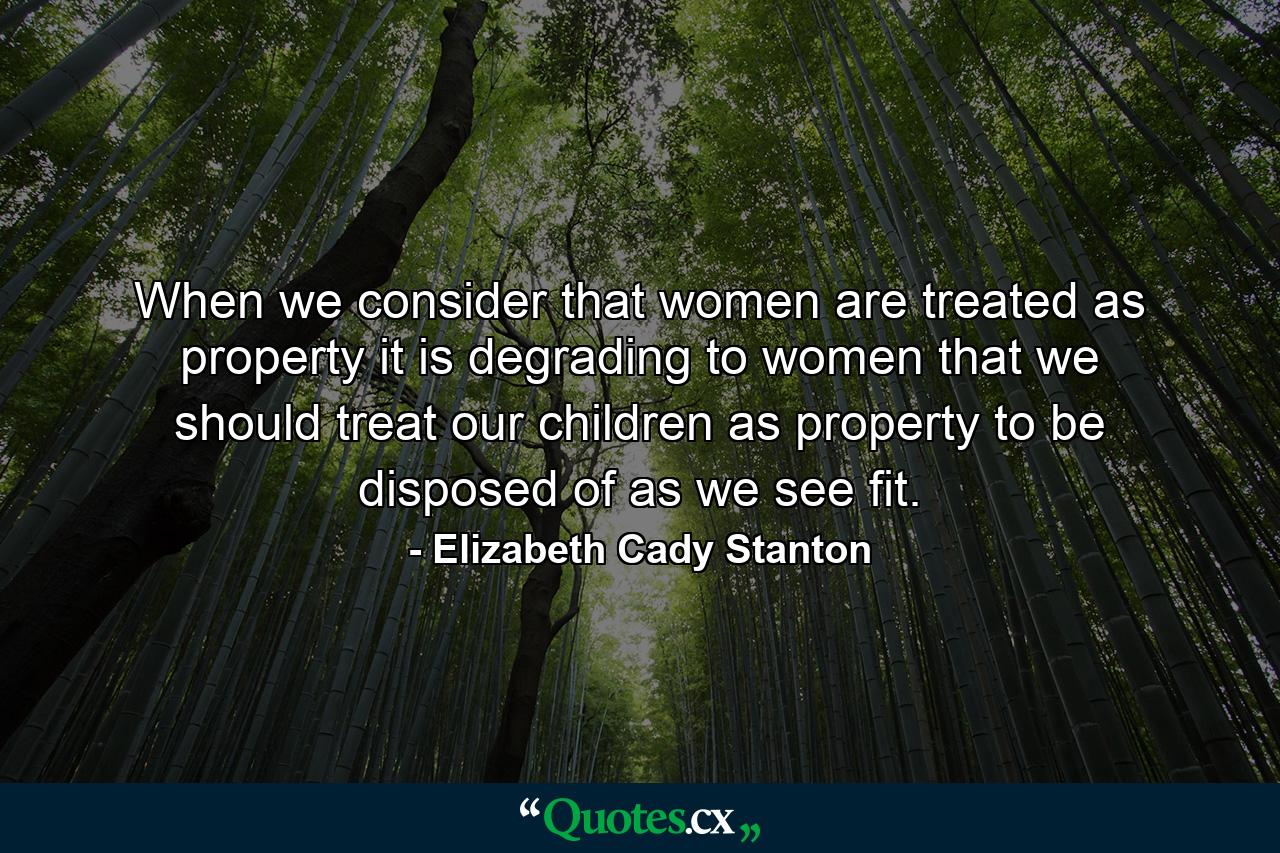 When we consider that women are treated as property it is degrading to women that we should treat our children as property to be disposed of as we see fit. - Quote by Elizabeth Cady Stanton