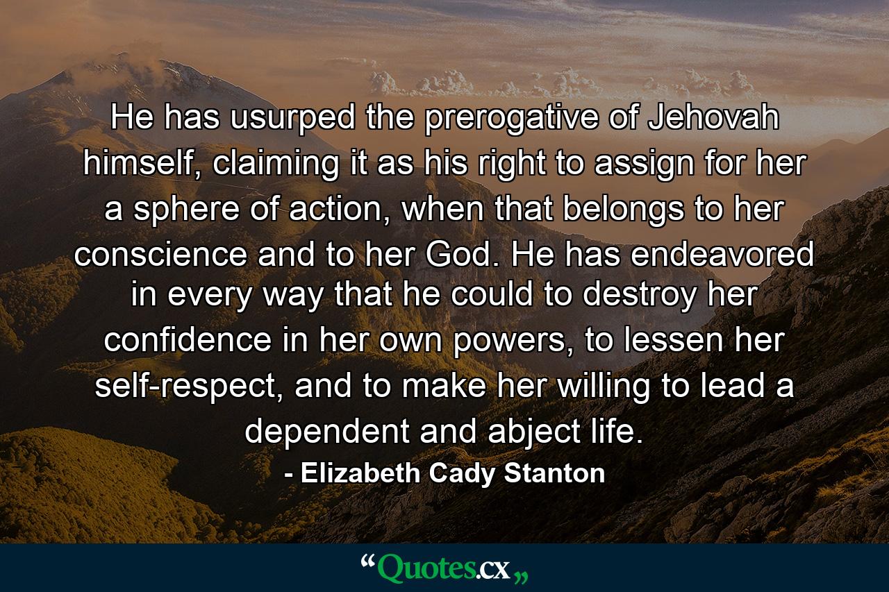 He has usurped the prerogative of Jehovah himself, claiming it as his right to assign for her a sphere of action, when that belongs to her conscience and to her God. He has endeavored in every way that he could to destroy her confidence in her own powers, to lessen her self-respect, and to make her willing to lead a dependent and abject life. - Quote by Elizabeth Cady Stanton