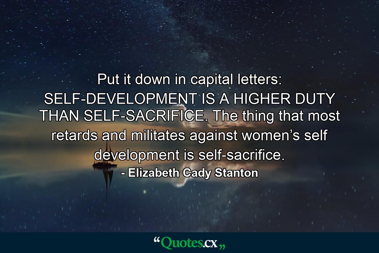 Put it down in capital letters: SELF-DEVELOPMENT IS A HIGHER DUTY THAN SELF-SACRIFICE. The thing that most retards and militates against women’s self development is self-sacrifice. - Quote by Elizabeth Cady Stanton