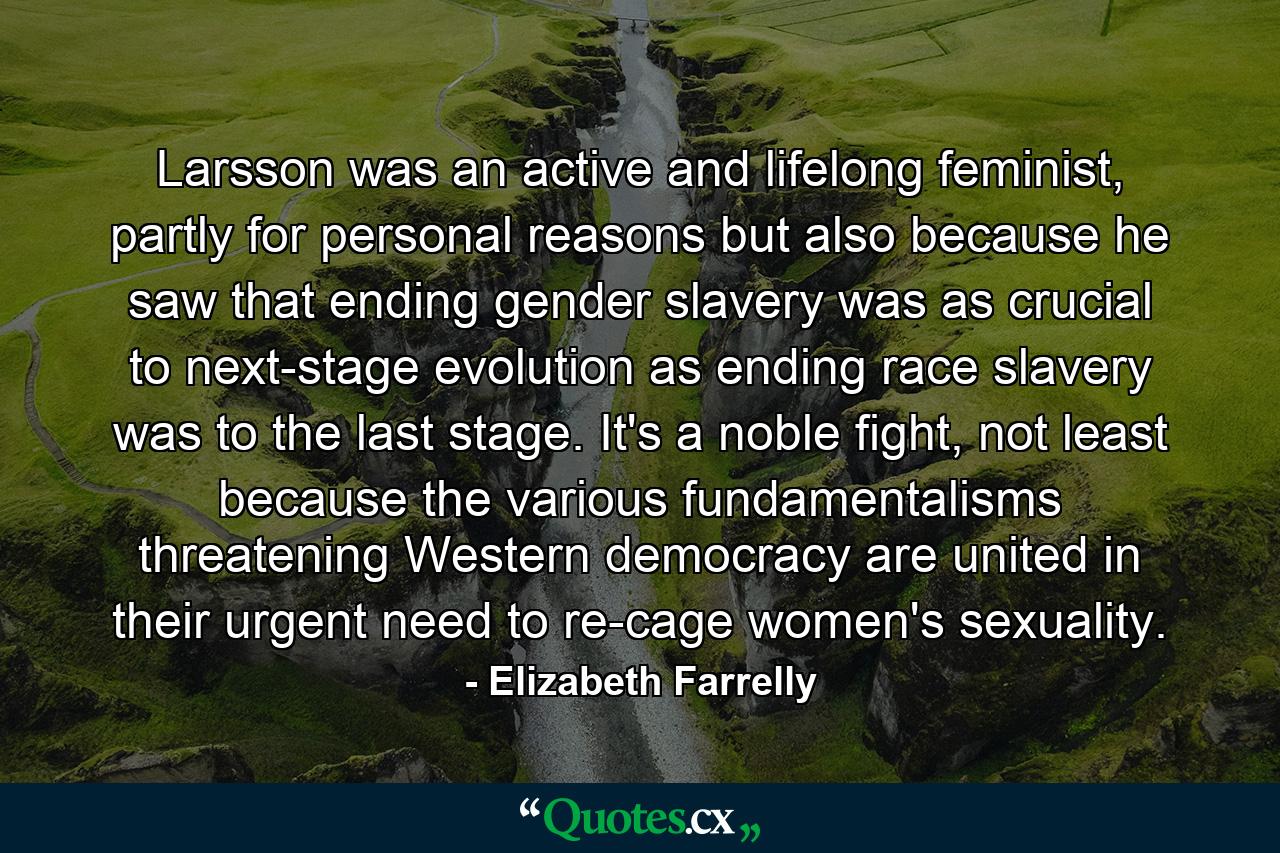 Larsson was an active and lifelong feminist, partly for personal reasons but also because he saw that ending gender slavery was as crucial to next-stage evolution as ending race slavery was to the last stage. It's a noble fight, not least because the various fundamentalisms threatening Western democracy are united in their urgent need to re-cage women's sexuality. - Quote by Elizabeth Farrelly