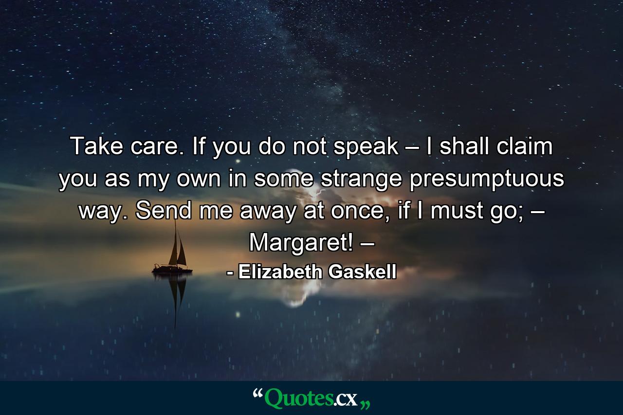 Take care. If you do not speak – I shall claim you as my own in some strange presumptuous way. Send me away at once, if I must go; – Margaret! – - Quote by Elizabeth Gaskell