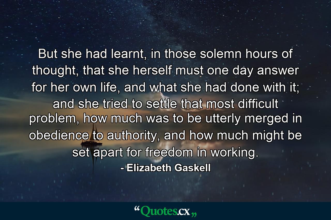 But she had learnt, in those solemn hours of thought, that she herself must one day answer for her own life, and what she had done with it; and she tried to settle that most difficult problem, how much was to be utterly merged in obedience to authority, and how much might be set apart for freedom in working. - Quote by Elizabeth Gaskell