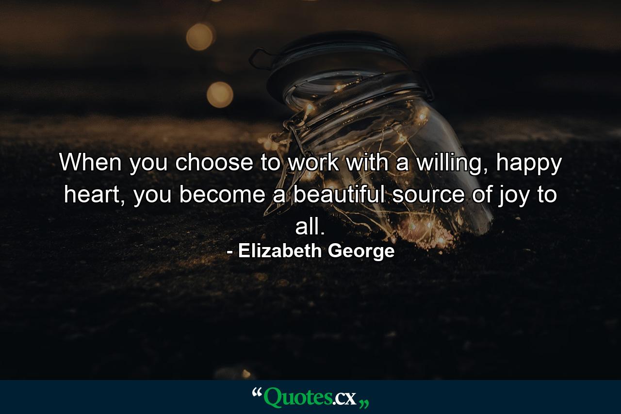 When you choose to work with a willing, happy heart, you become a beautiful source of joy to all. - Quote by Elizabeth George