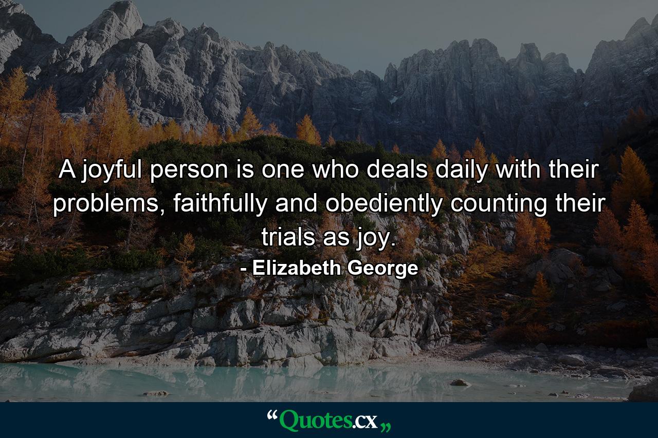 A joyful person is one who deals daily with their problems, faithfully and obediently counting their trials as joy. - Quote by Elizabeth George