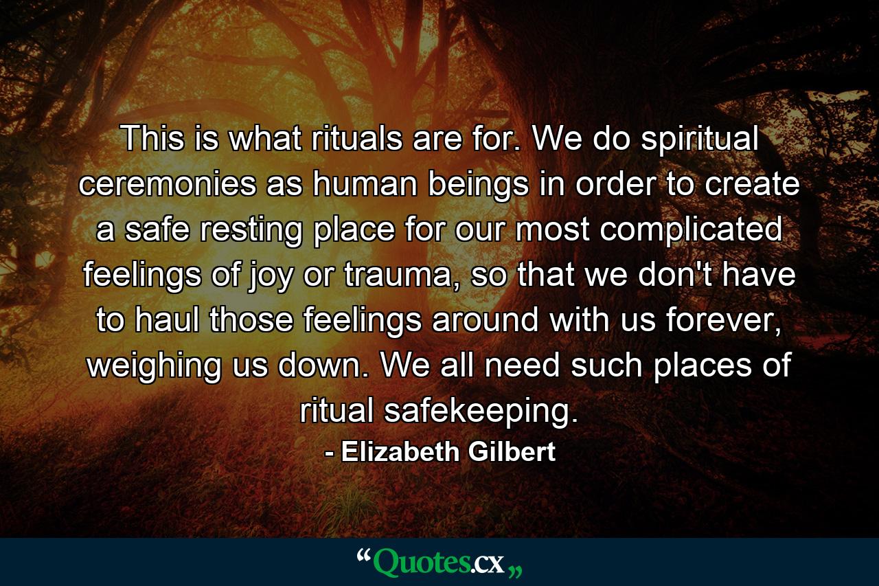 This is what rituals are for. We do spiritual ceremonies as human beings in order to create a safe resting place for our most complicated feelings of joy or trauma, so that we don't have to haul those feelings around with us forever, weighing us down. We all need such places of ritual safekeeping. - Quote by Elizabeth Gilbert