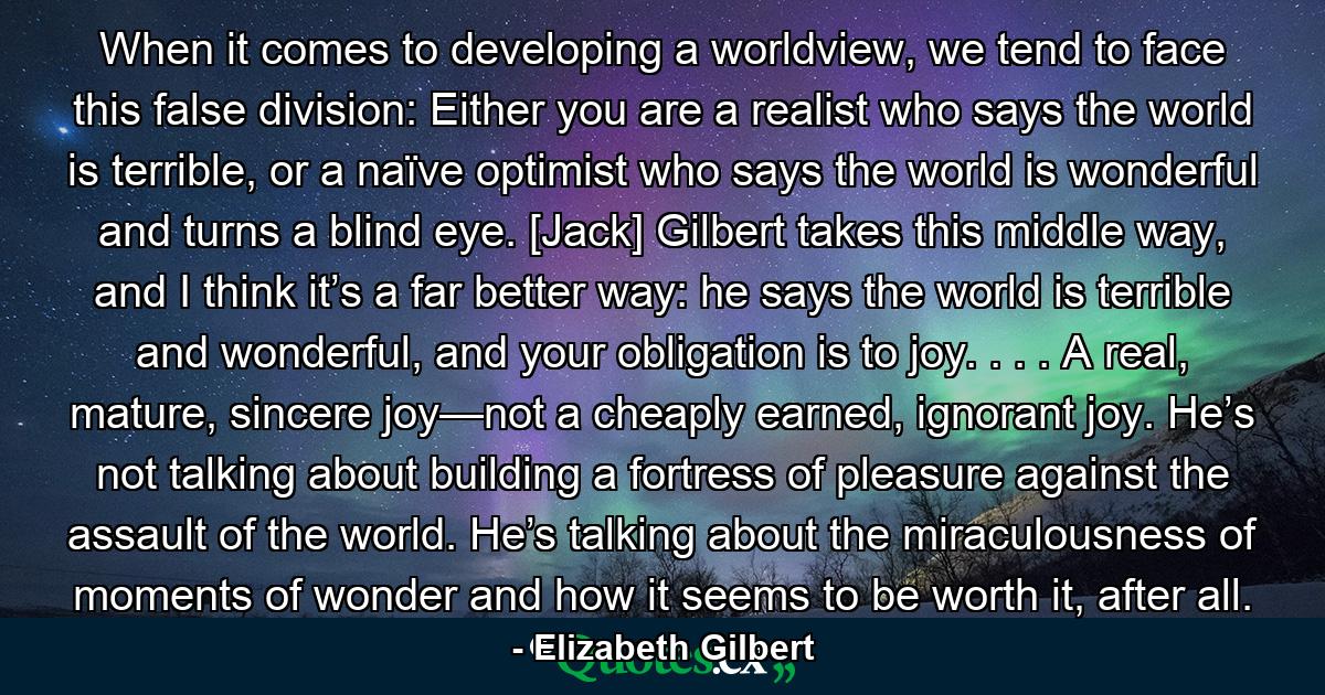 When it comes to developing a worldview, we tend to face this false division: Either you are a realist who says the world is terrible, or a naïve optimist who says the world is wonderful and turns a blind eye. [Jack] Gilbert takes this middle way, and I think it’s a far better way: he says the world is terrible and wonderful, and your obligation is to joy. . . . A real, mature, sincere joy—not a cheaply earned, ignorant joy. He’s not talking about building a fortress of pleasure against the assault of the world. He’s talking about the miraculousness of moments of wonder and how it seems to be worth it, after all. - Quote by Elizabeth Gilbert