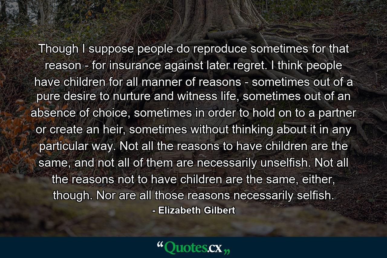 Though I suppose people do reproduce sometimes for that reason - for insurance against later regret. I think people have children for all manner of reasons - sometimes out of a pure desire to nurture and witness life, sometimes out of an absence of choice, sometimes in order to hold on to a partner or create an heir, sometimes without thinking about it in any particular way. Not all the reasons to have children are the same, and not all of them are necessarily unselfish. Not all the reasons not to have children are the same, either, though. Nor are all those reasons necessarily selfish. - Quote by Elizabeth Gilbert