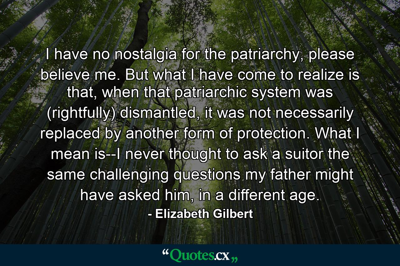 I have no nostalgia for the patriarchy, please believe me. But what I have come to realize is that, when that patriarchic system was (rightfully) dismantled, it was not necessarily replaced by another form of protection. What I mean is--I never thought to ask a suitor the same challenging questions my father might have asked him, in a different age. - Quote by Elizabeth Gilbert