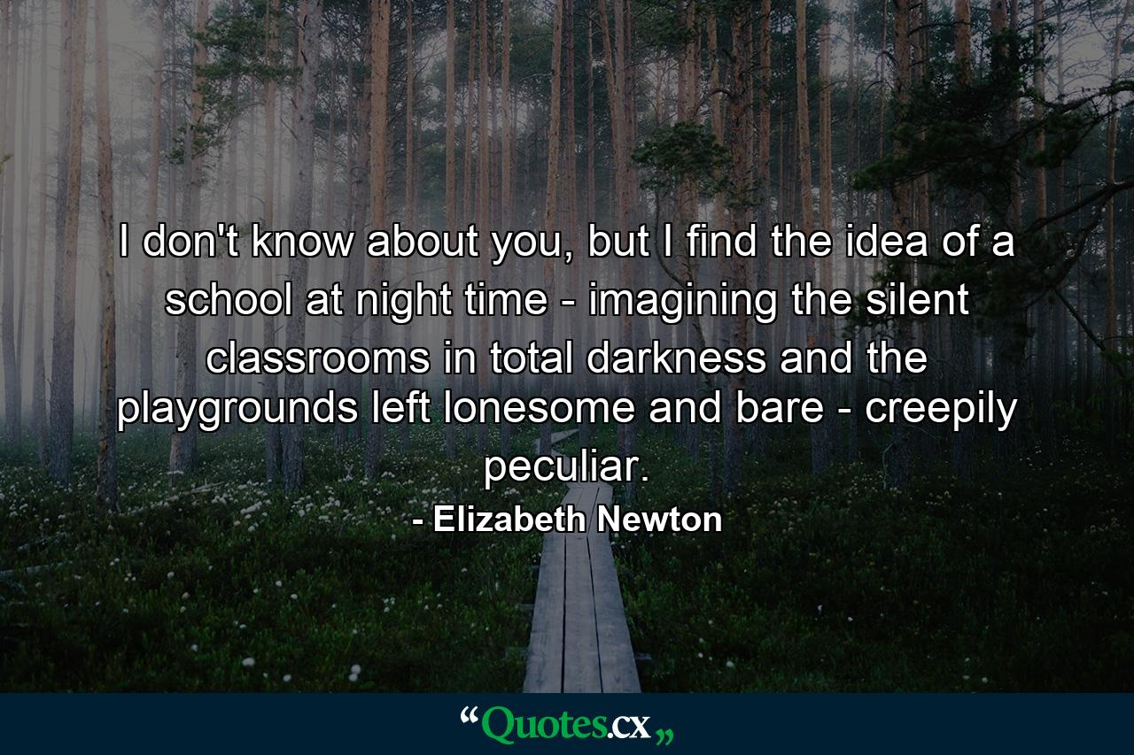 I don't know about you, but I find the idea of a school at night time - imagining the silent classrooms in total darkness and the playgrounds left lonesome and bare - creepily peculiar. - Quote by Elizabeth Newton