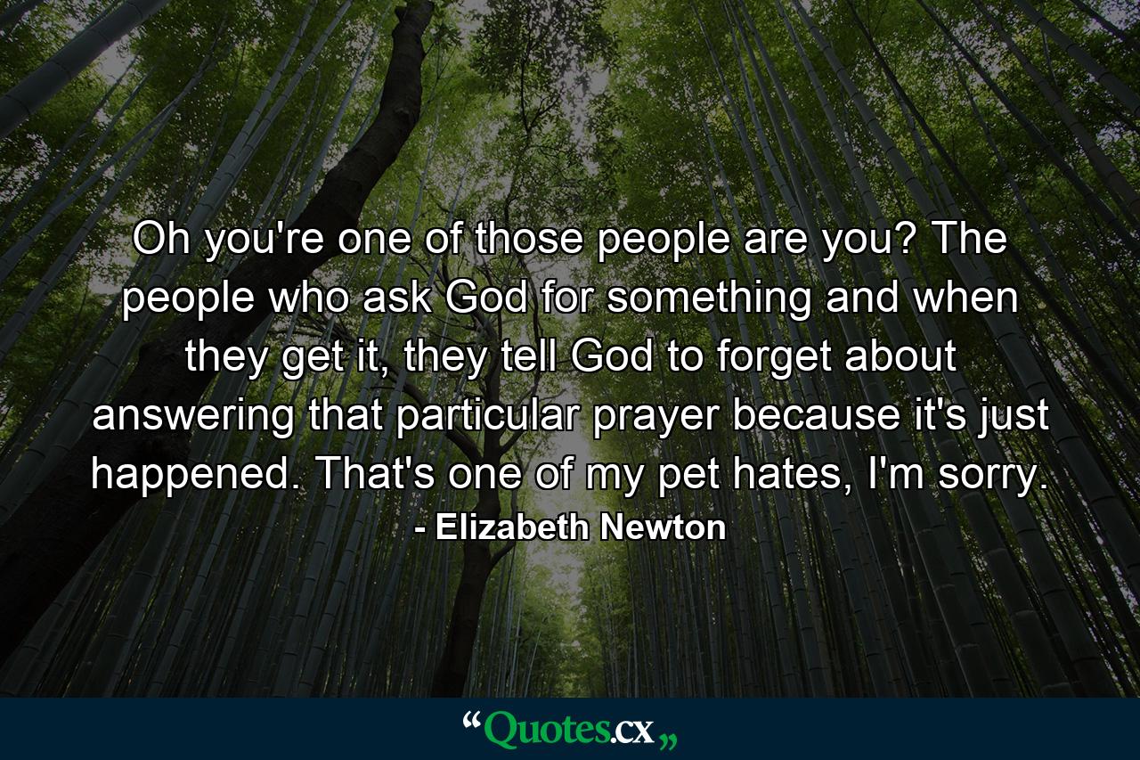 Oh you're one of those people are you? The people who ask God for something and when they get it, they tell God to forget about answering that particular prayer because it's just happened. That's one of my pet hates, I'm sorry. - Quote by Elizabeth Newton