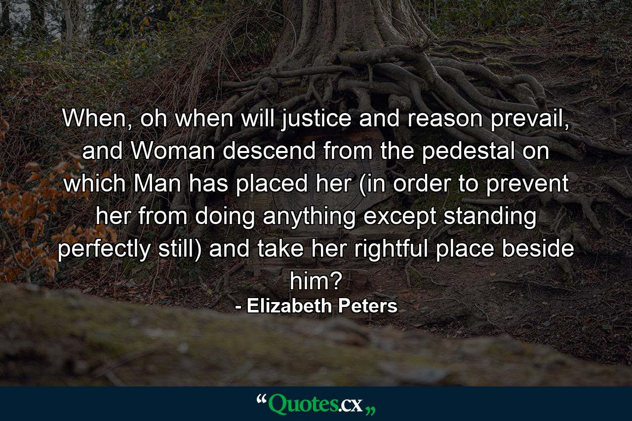 When, oh when will justice and reason prevail, and Woman descend from the pedestal on which Man has placed her (in order to prevent her from doing anything except standing perfectly still) and take her rightful place beside him? - Quote by Elizabeth Peters