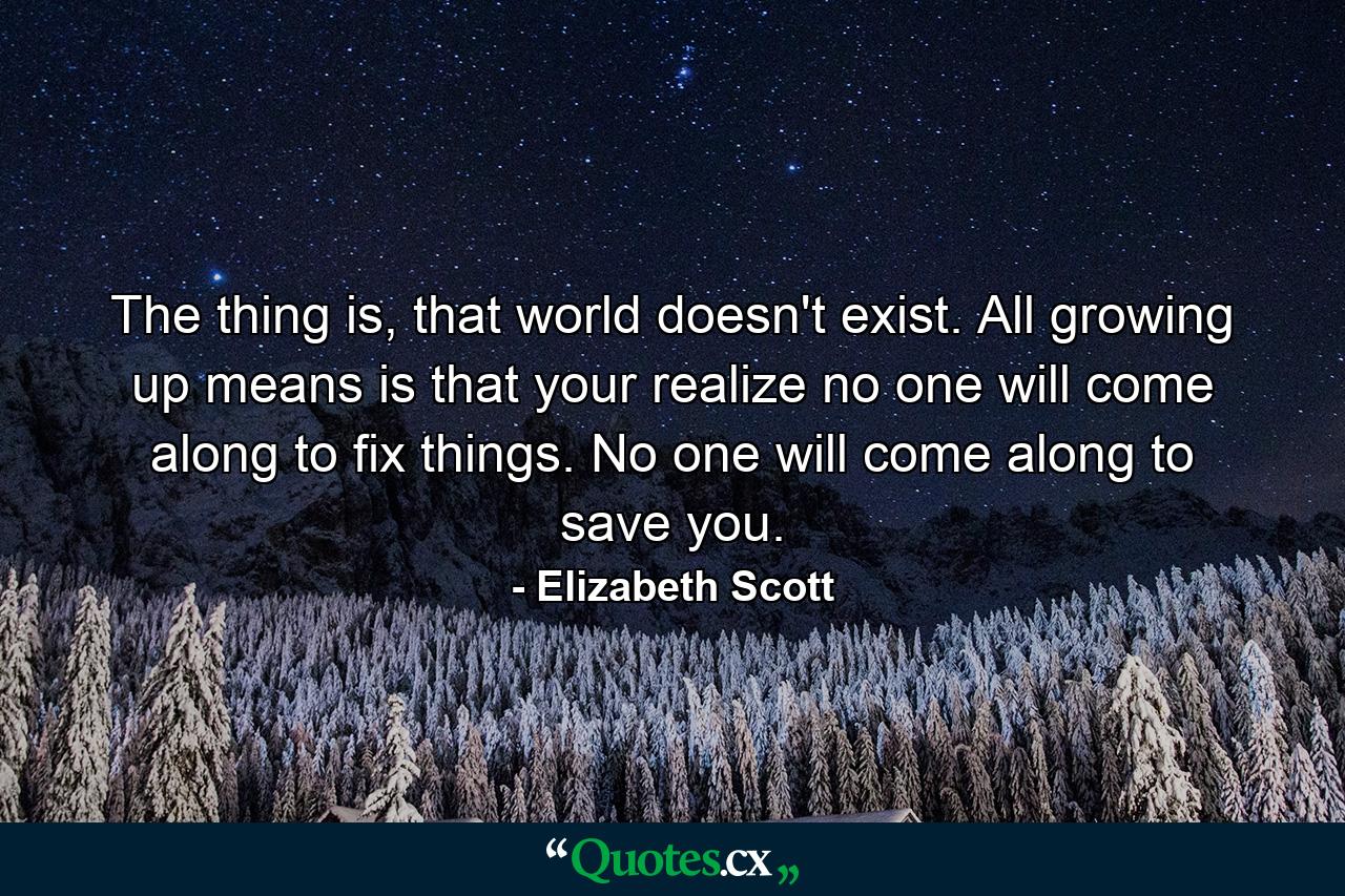 The thing is, that world doesn't exist. All growing up means is that your realize no one will come along to fix things. No one will come along to save you. - Quote by Elizabeth Scott