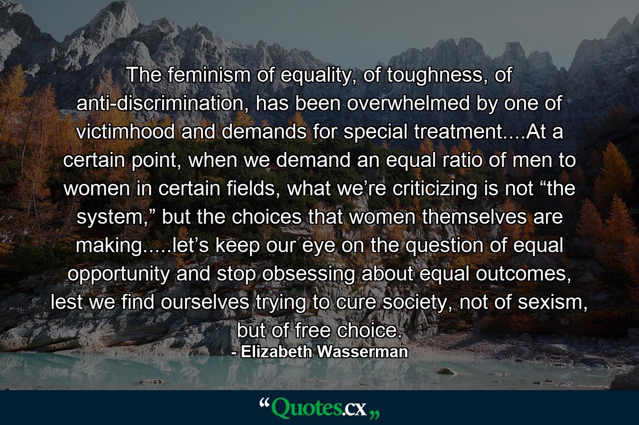 The feminism of equality, of toughness, of anti-discrimination, has been overwhelmed by one of victimhood and demands for special treatment....At a certain point, when we demand an equal ratio of men to women in certain fields, what we’re criticizing is not “the system,” but the choices that women themselves are making.....let’s keep our eye on the question of equal opportunity and stop obsessing about equal outcomes, lest we find ourselves trying to cure society, not of sexism, but of free choice. - Quote by Elizabeth Wasserman