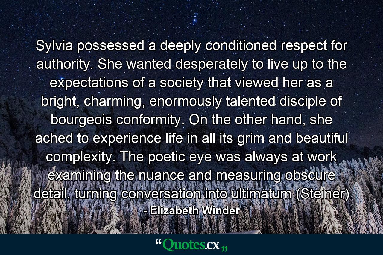 Sylvia possessed a deeply conditioned respect for authority. She wanted desperately to live up to the expectations of a society that viewed her as a bright, charming, enormously talented disciple of bourgeois conformity. On the other hand, she ached to experience life in all its grim and beautiful complexity. The poetic eye was always at work examining the nuance and measuring obscure detail, turning conversation into ultimatum (Steiner) - Quote by Elizabeth Winder