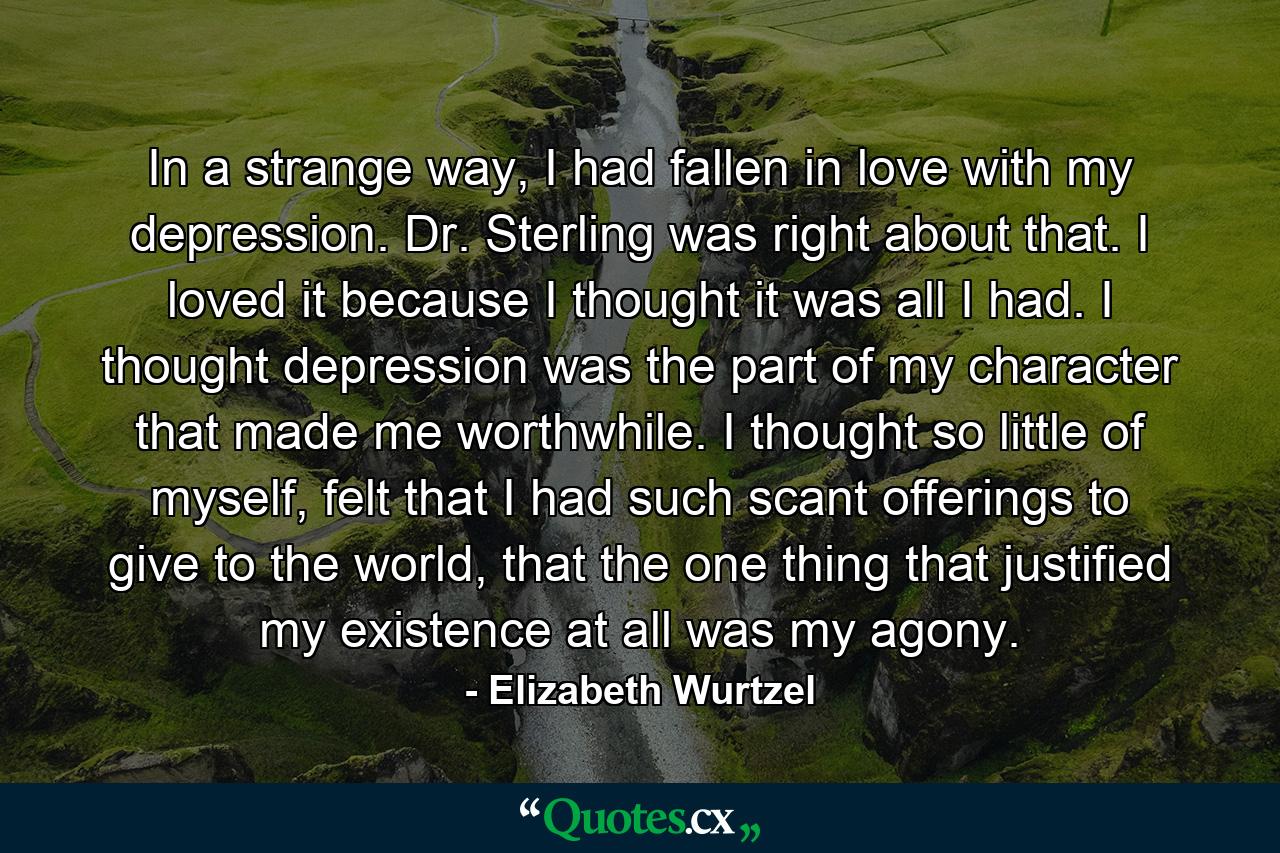 In a strange way, I had fallen in love with my depression. Dr. Sterling was right about that. I loved it because I thought it was all I had. I thought depression was the part of my character that made me worthwhile. I thought so little of myself, felt that I had such scant offerings to give to the world, that the one thing that justified my existence at all was my agony. - Quote by Elizabeth Wurtzel