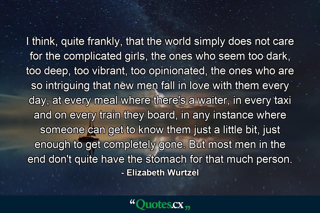 I think, quite frankly, that the world simply does not care for the complicated girls, the ones who seem too dark, too deep, too vibrant, too opinionated, the ones who are so intriguing that new men fall in love with them every day, at every meal where there's a waiter, in every taxi and on every train they board, in any instance where someone can get to know them just a little bit, just enough to get completely gone. But most men in the end don't quite have the stomach for that much person. - Quote by Elizabeth Wurtzel