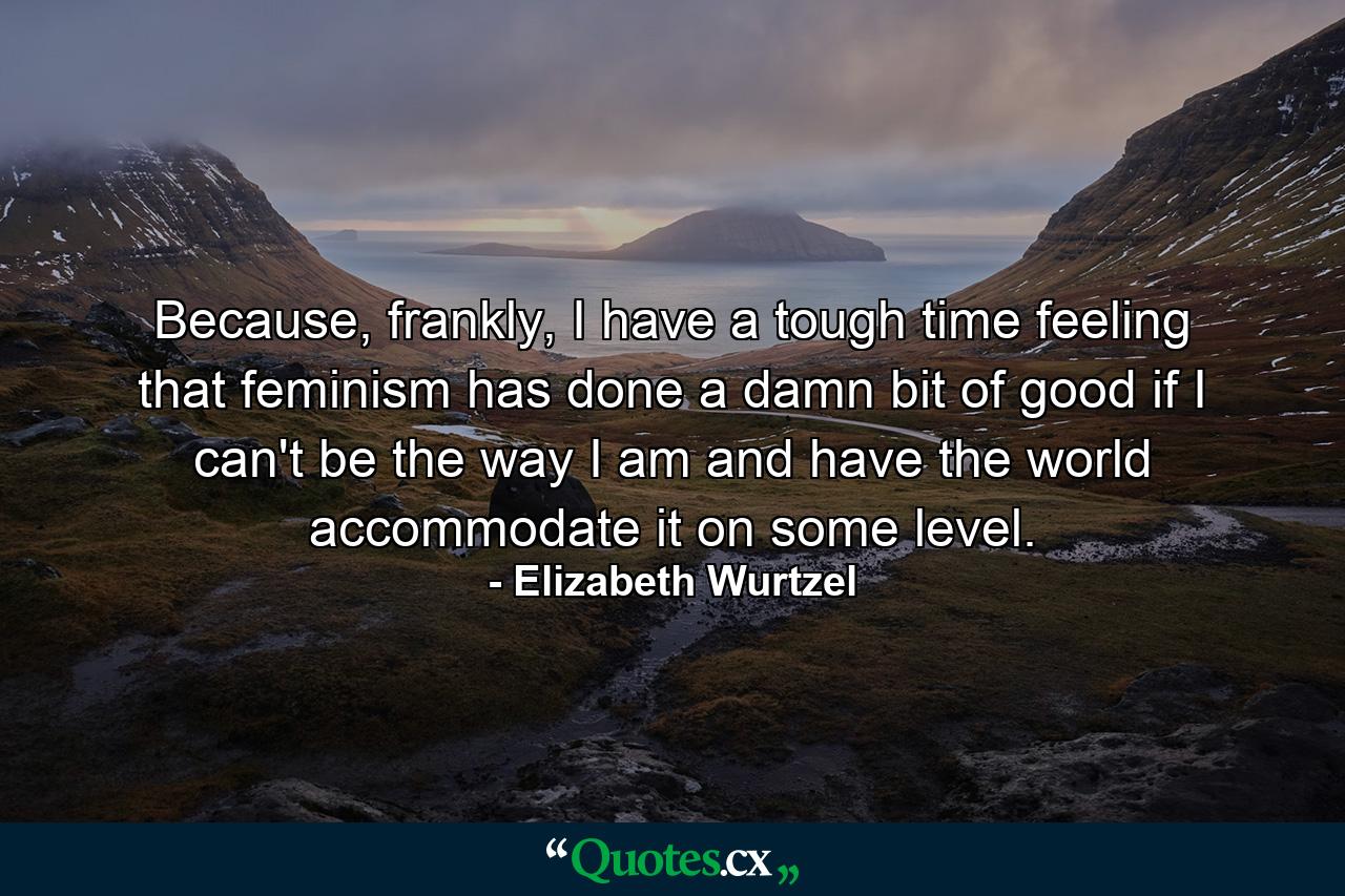 Because, frankly, I have a tough time feeling that feminism has done a damn bit of good if I can't be the way I am and have the world accommodate it on some level. - Quote by Elizabeth Wurtzel