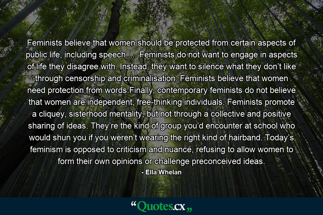 Feminists believe that women should be protected from certain aspects of public life, including speech..... Feminists do not want to engage in aspects of life they disagree with. Instead, they want to silence what they don’t like through censorship and criminalisation. Feminists believe that women need protection from words.Finally, contemporary feminists do not believe that women are independent, free-thinking individuals. Feminists promote a cliquey, sisterhood mentality, but not through a collective and positive sharing of ideas. They’re the kind of group you’d encounter at school who would shun you if you weren’t wearing the right kind of hairband. Today’s feminism is opposed to criticism and nuance, refusing to allow women to form their own opinions or challenge preconceived ideas. - Quote by Ella Whelan