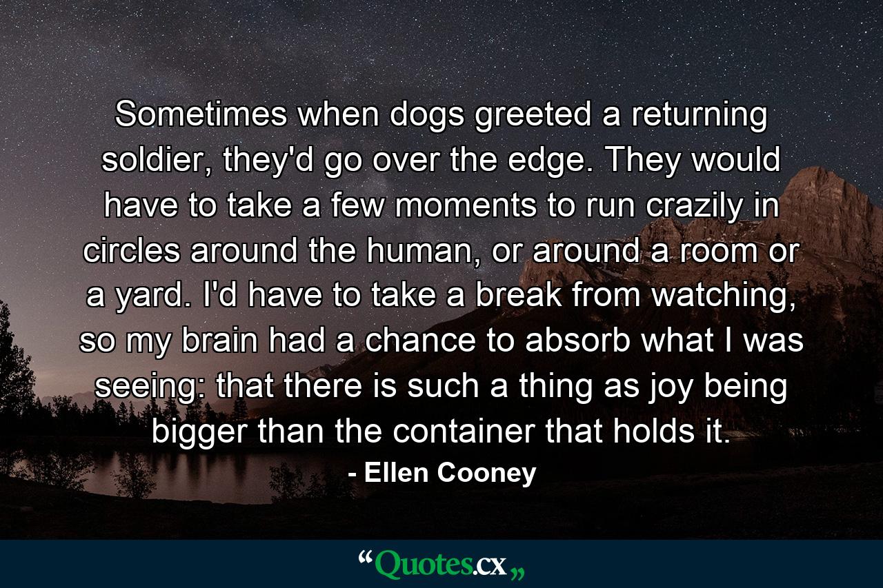 Sometimes when dogs greeted a returning soldier, they'd go over the edge. They would have to take a few moments to run crazily in circles around the human, or around a room or a yard. I'd have to take a break from watching, so my brain had a chance to absorb what I was seeing: that there is such a thing as joy being bigger than the container that holds it. - Quote by Ellen Cooney