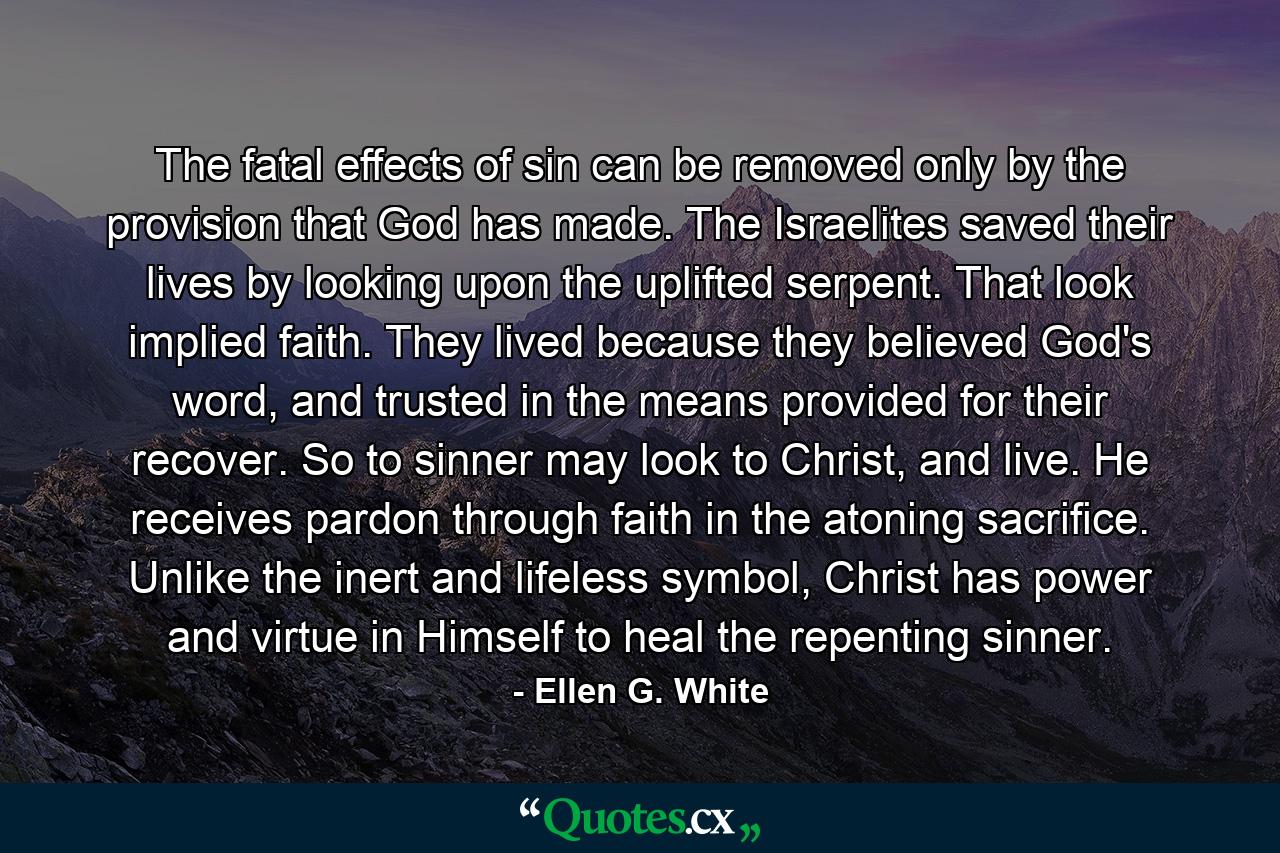 The fatal effects of sin can be removed only by the provision that God has made. The Israelites saved their lives by looking upon the uplifted serpent. That look implied faith. They lived because they believed God's word, and trusted in the means provided for their recover. So to sinner may look to Christ, and live. He receives pardon through faith in the atoning sacrifice. Unlike the inert and lifeless symbol, Christ has power and virtue in Himself to heal the repenting sinner. - Quote by Ellen G. White