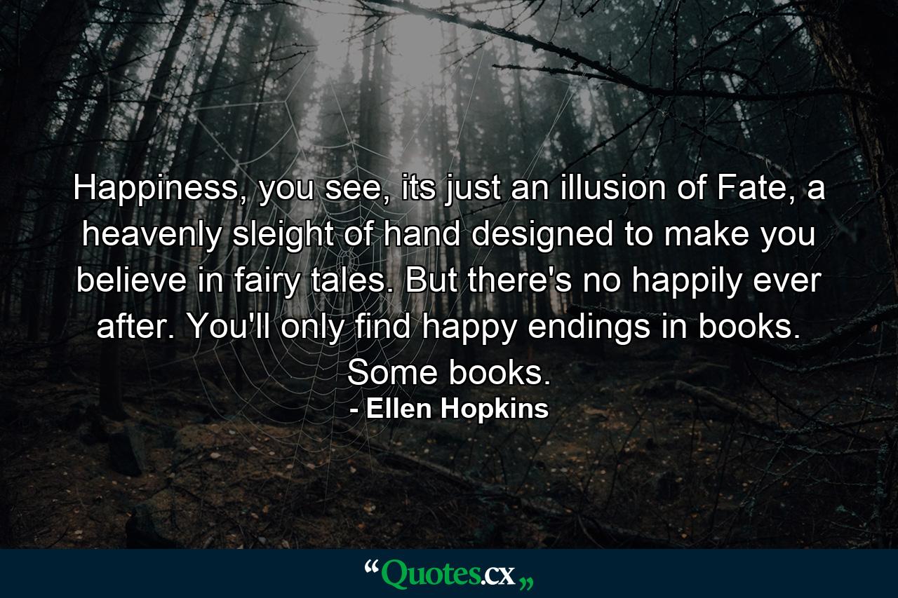 Happiness, you see, its just an illusion of Fate, a heavenly sleight of hand designed to make you believe in fairy tales. But there's no happily ever after. You'll only find happy endings in books. Some books. - Quote by Ellen Hopkins