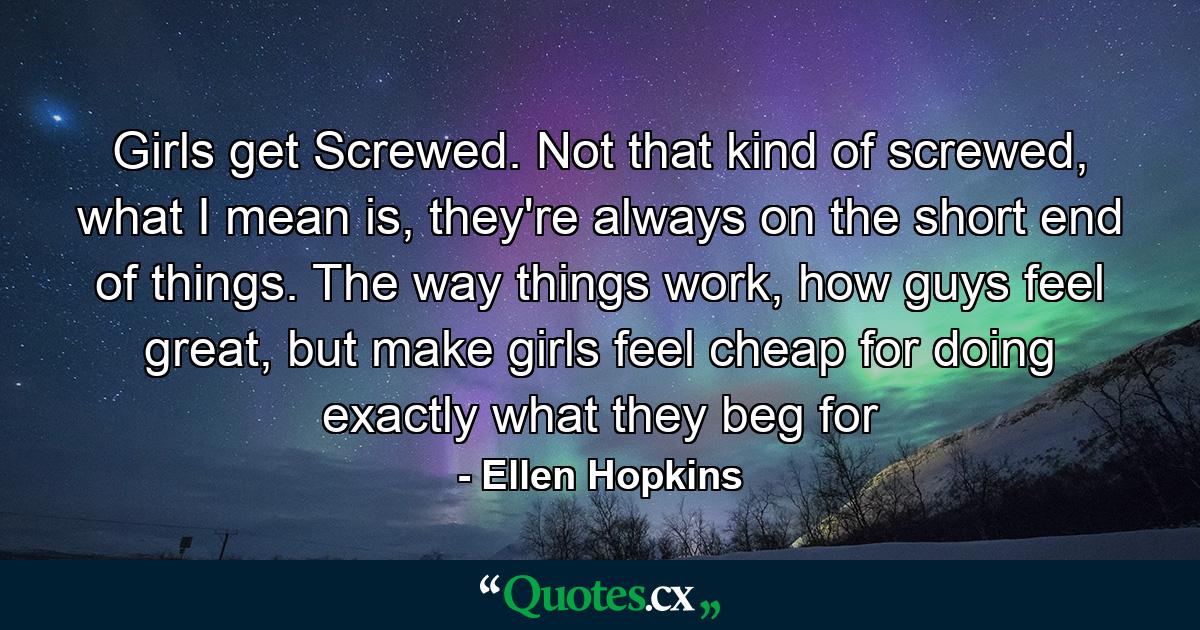 Girls get Screwed. Not that kind of screwed, what I mean is, they're always on the short end of things. The way things work, how guys feel great, but make girls feel cheap for doing exactly what they beg for - Quote by Ellen Hopkins