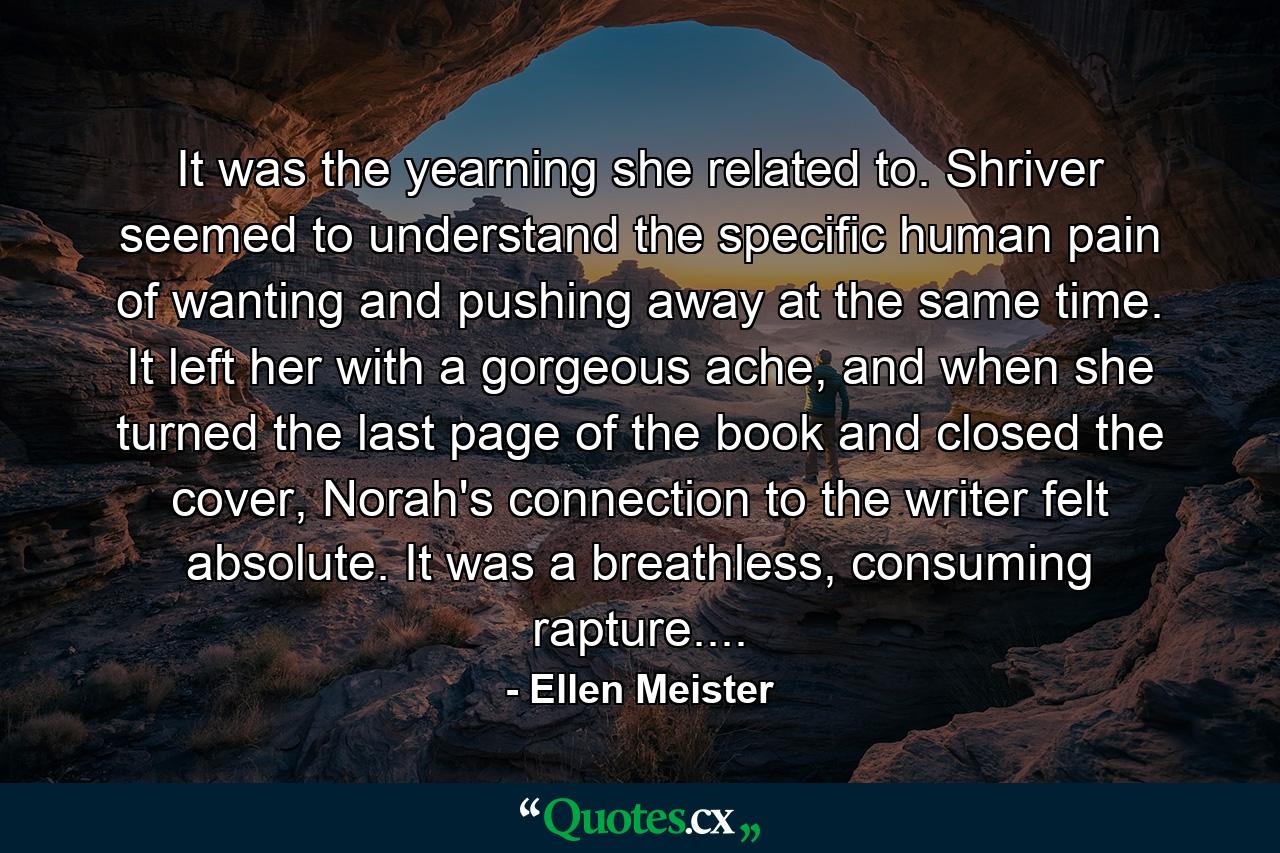 It was the yearning she related to. Shriver seemed to understand the specific human pain of wanting and pushing away at the same time. It left her with a gorgeous ache, and when she turned the last page of the book and closed the cover, Norah's connection to the writer felt absolute. It was a breathless, consuming rapture.... - Quote by Ellen Meister