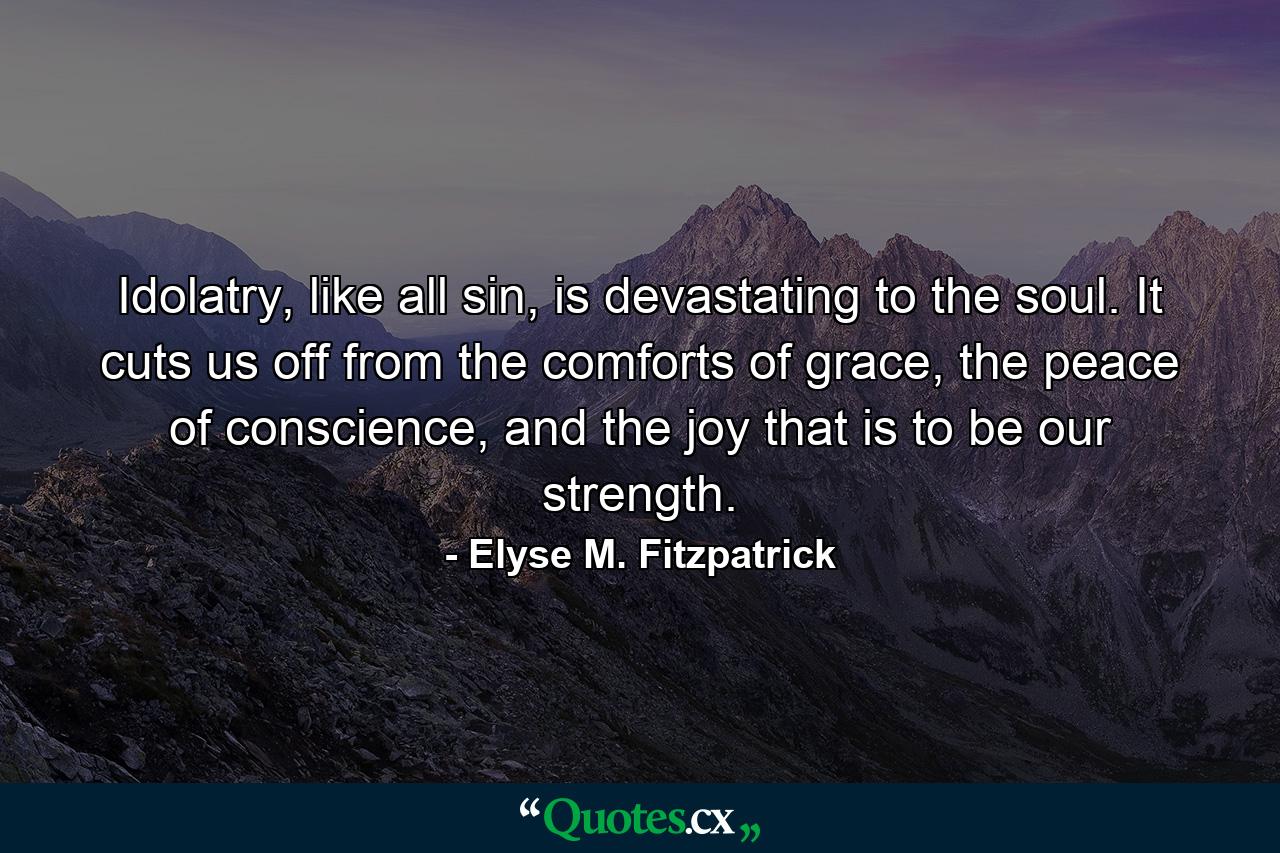 Idolatry, like all sin, is devastating to the soul. It cuts us off from the comforts of grace, the peace of conscience, and the joy that is to be our strength. - Quote by Elyse M. Fitzpatrick