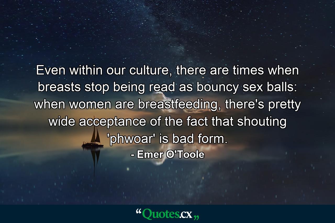 Even within our culture, there are times when breasts stop being read as bouncy sex balls: when women are breastfeeding, there's pretty wide acceptance of the fact that shouting 'phwoar' is bad form. - Quote by Emer O'Toole