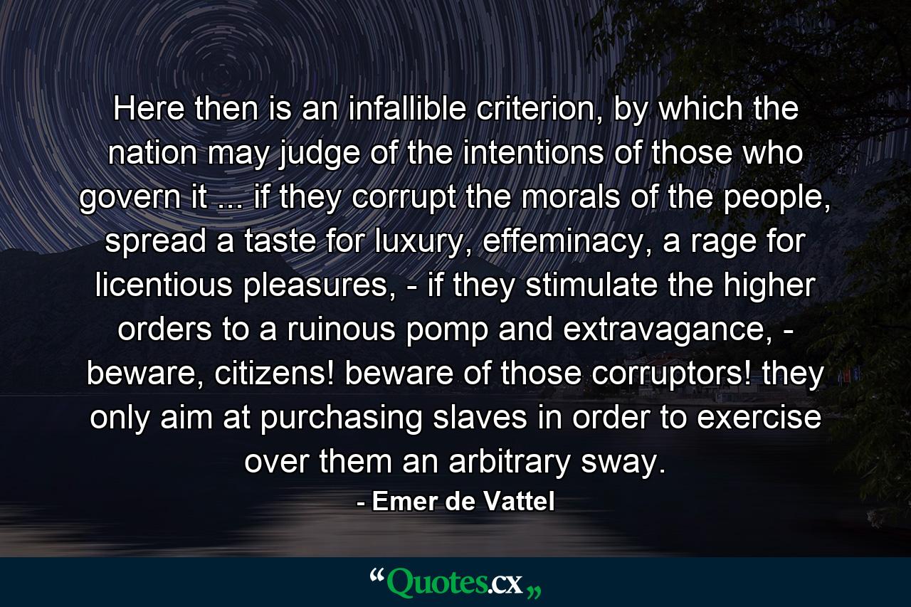 Here then is an infallible criterion, by which the nation may judge of the intentions of those who govern it ... if they corrupt the morals of the people, spread a taste for luxury, effeminacy, a rage for licentious pleasures, - if they stimulate the higher orders to a ruinous pomp and extravagance, - beware, citizens! beware of those corruptors! they only aim at purchasing slaves in order to exercise over them an arbitrary sway. - Quote by Emer de Vattel