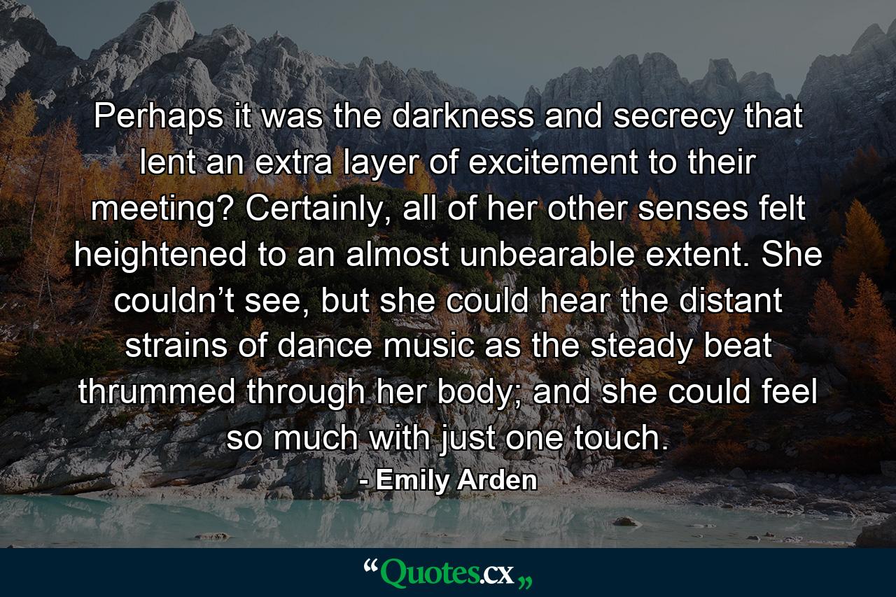 Perhaps it was the darkness and secrecy that lent an extra layer of excitement to their meeting? Certainly, all of her other senses felt heightened to an almost unbearable extent. She couldn’t see, but she could hear the distant strains of dance music as the steady beat thrummed through her body; and she could feel so much with just one touch. - Quote by Emily Arden