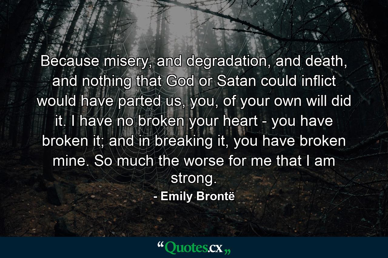 Because misery, and degradation, and death, and nothing that God or Satan could inflict would have parted us, you, of your own will did it. I have no broken your heart - you have broken it; and in breaking it, you have broken mine. So much the worse for me that I am strong. - Quote by Emily Brontë