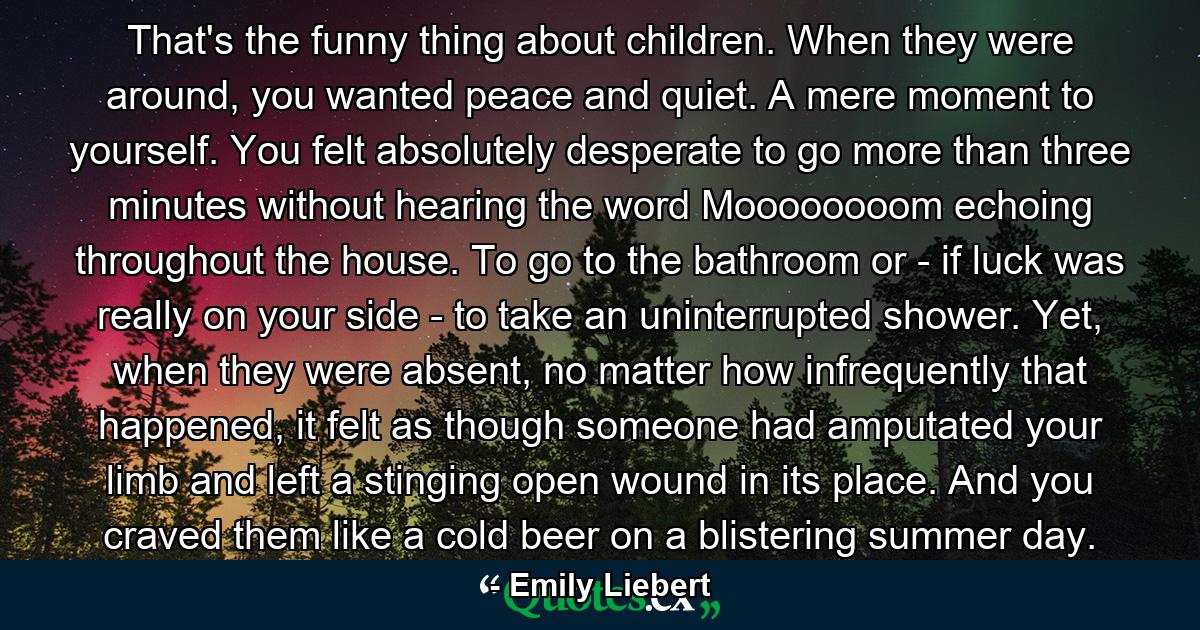 That's the funny thing about children. When they were around, you wanted peace and quiet. A mere moment to yourself. You felt absolutely desperate to go more than three minutes without hearing the word Moooooooom echoing throughout the house. To go to the bathroom or - if luck was really on your side - to take an uninterrupted shower. Yet, when they were absent, no matter how infrequently that happened, it felt as though someone had amputated your limb and left a stinging open wound in its place. And you craved them like a cold beer on a blistering summer day. - Quote by Emily Liebert