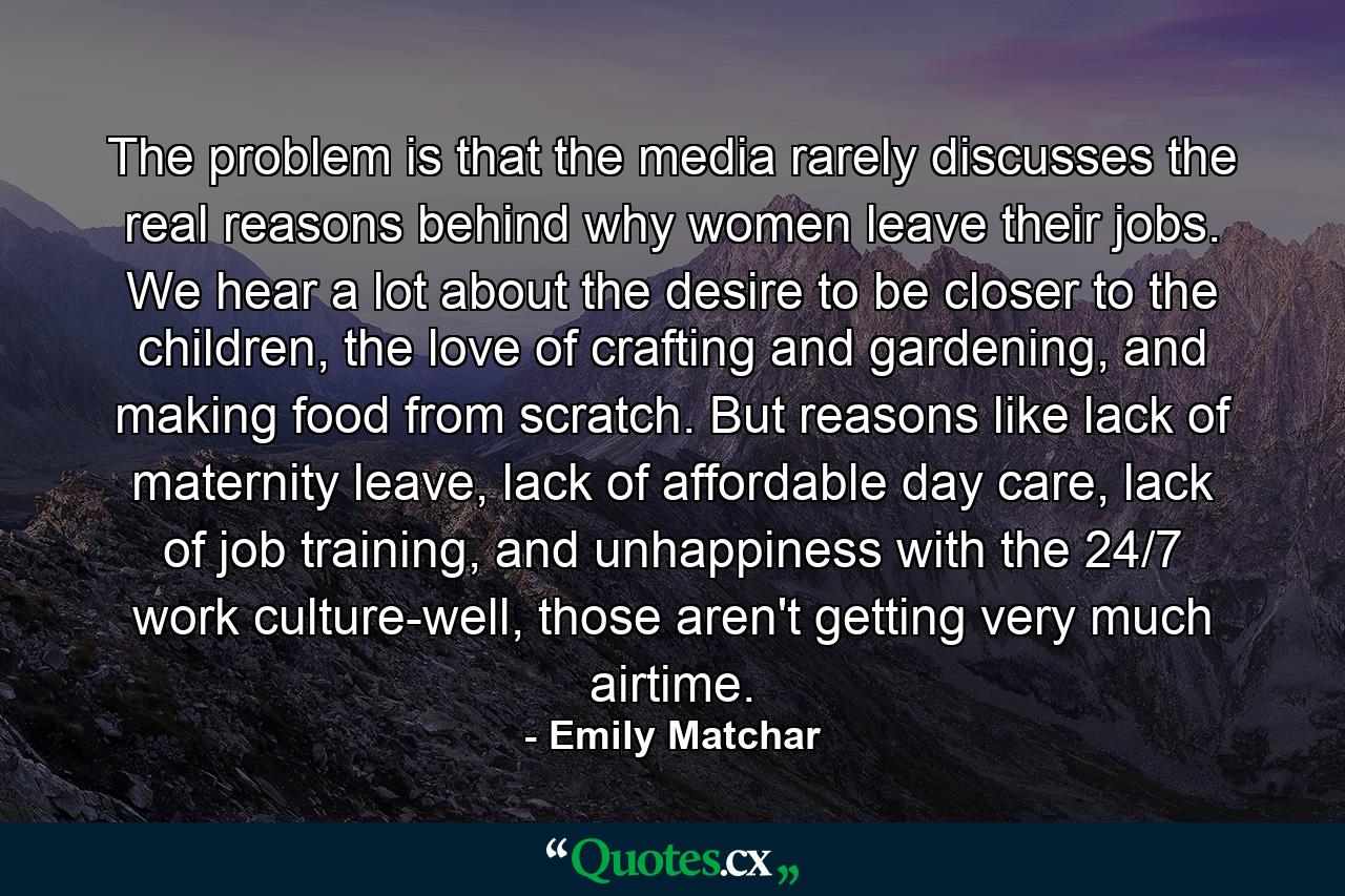 The problem is that the media rarely discusses the real reasons behind why women leave their jobs. We hear a lot about the desire to be closer to the children, the love of crafting and gardening, and making food from scratch. But reasons like lack of maternity leave, lack of affordable day care, lack of job training, and unhappiness with the 24/7 work culture-well, those aren't getting very much airtime. - Quote by Emily Matchar