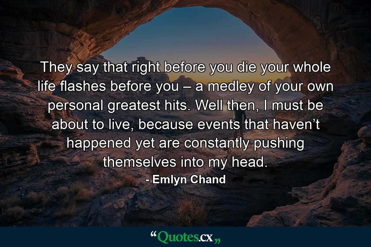 They say that right before you die your whole life flashes before you – a medley of your own personal greatest hits. Well then, I must be about to live, because events that haven’t happened yet are constantly pushing themselves into my head. - Quote by Emlyn Chand