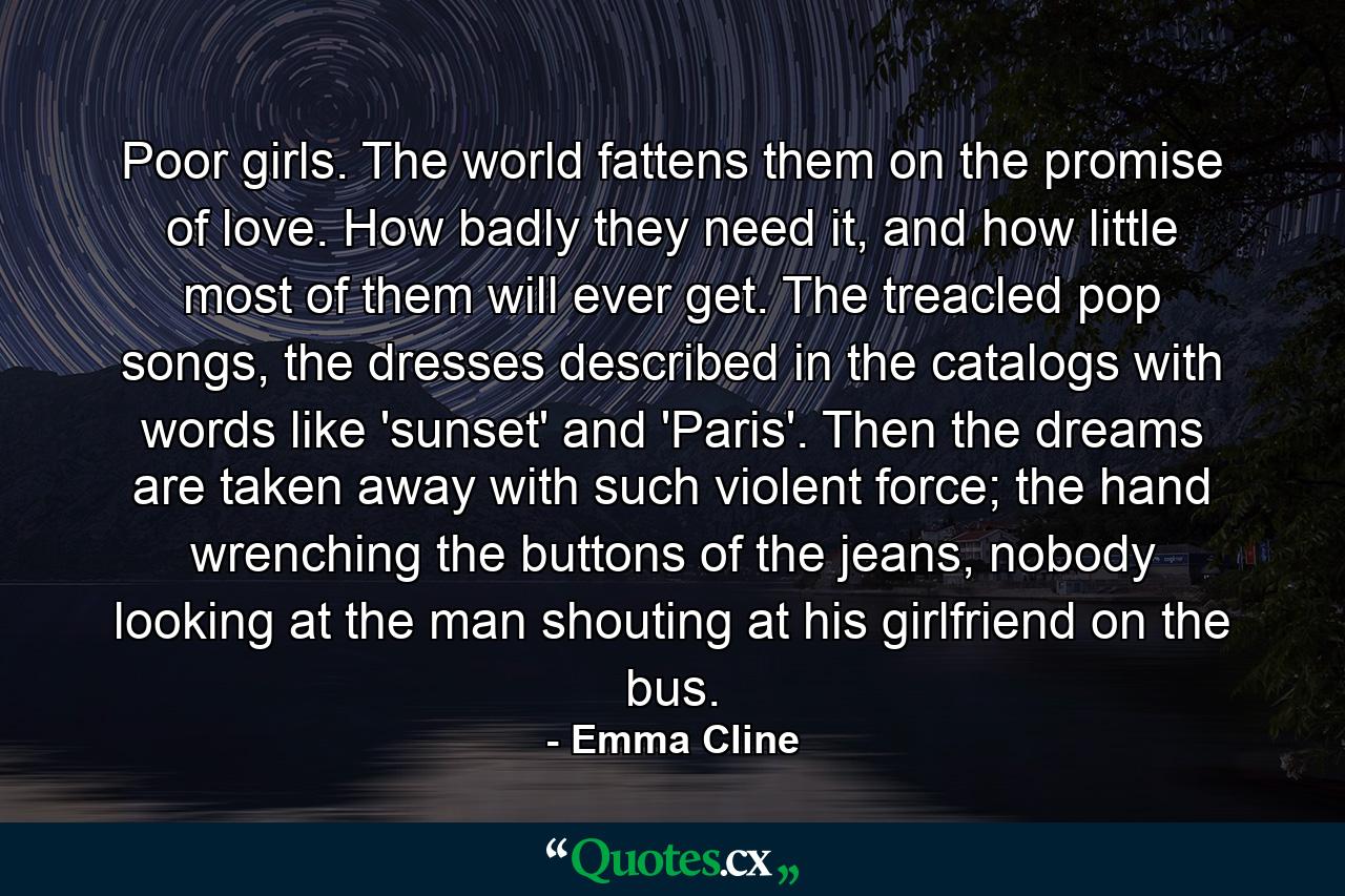 Poor girls. The world fattens them on the promise of love. How badly they need it, and how little most of them will ever get. The treacled pop songs, the dresses described in the catalogs with words like 'sunset' and 'Paris'. Then the dreams are taken away with such violent force; the hand wrenching the buttons of the jeans, nobody looking at the man shouting at his girlfriend on the bus. - Quote by Emma Cline