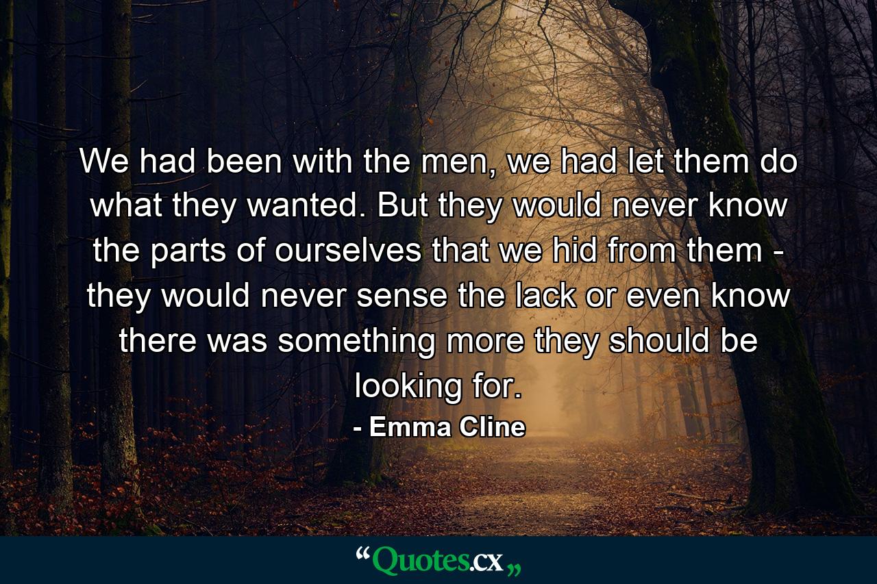 We had been with the men, we had let them do what they wanted. But they would never know the parts of ourselves that we hid from them - they would never sense the lack or even know there was something more they should be looking for. - Quote by Emma Cline