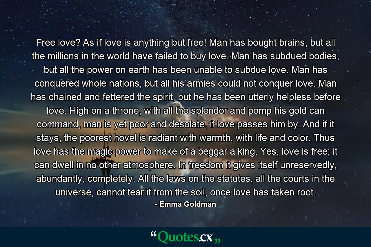 Free love? As if love is anything but free! Man has bought brains, but all the millions in the world have failed to buy love. Man has subdued bodies, but all the power on earth has been unable to subdue love. Man has conquered whole nations, but all his armies could not conquer love. Man has chained and fettered the spirit, but he has been utterly helpless before love. High on a throne, with all the splendor and pomp his gold can command, man is yet poor and desolate, if love passes him by. And if it stays, the poorest hovel is radiant with warmth, with life and color. Thus love has the magic power to make of a beggar a king. Yes, love is free; it can dwell in no other atmosphere. In freedom it gives itself unreservedly, abundantly, completely. All the laws on the statutes, all the courts in the universe, cannot tear it from the soil, once love has taken root. - Quote by Emma Goldman