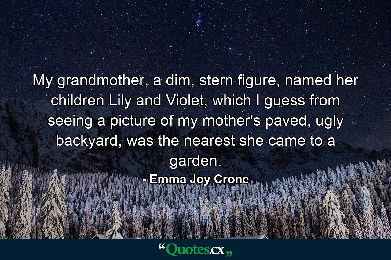 My grandmother, a dim, stern figure, named her children Lily and Violet, which I guess from seeing a picture of my mother's paved, ugly backyard, was the nearest she came to a garden. - Quote by Emma Joy Crone