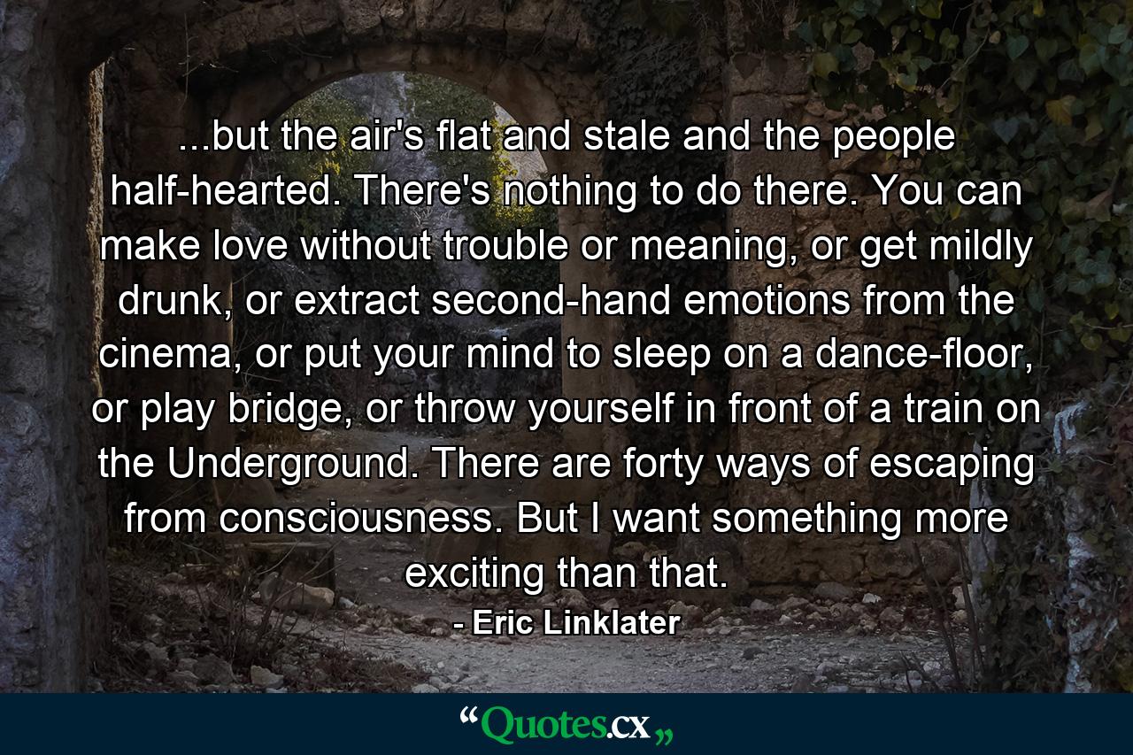 ...but the air's flat and stale and the people half-hearted. There's nothing to do there. You can make love without trouble or meaning, or get mildly drunk, or extract second-hand emotions from the cinema, or put your mind to sleep on a dance-floor, or play bridge, or throw yourself in front of a train on the Underground. There are forty ways of escaping from consciousness. But I want something more exciting than that. - Quote by Eric Linklater