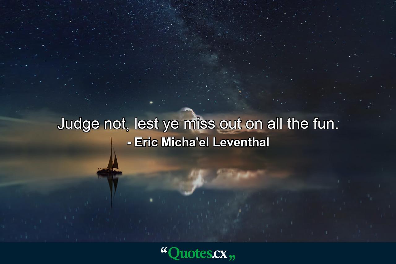 Judge not, lest ye miss out on all the fun. - Quote by Eric Micha'el Leventhal