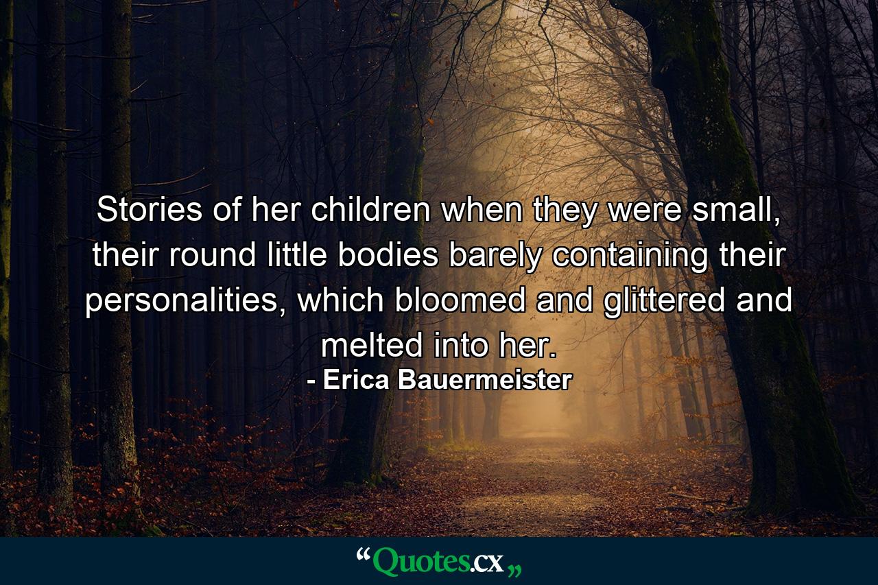 Stories of her children when they were small, their round little bodies barely containing their personalities, which bloomed and glittered and melted into her. - Quote by Erica Bauermeister