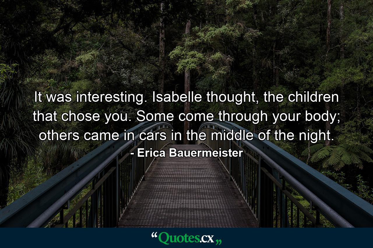 It was interesting. Isabelle thought, the children that chose you. Some come through your body; others came in cars in the middle of the night. - Quote by Erica Bauermeister