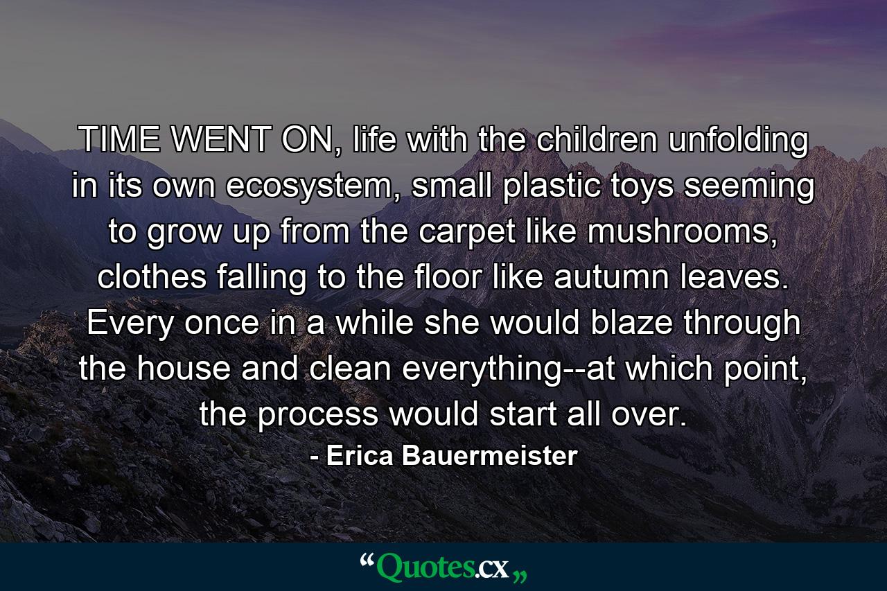 TIME WENT ON, life with the children unfolding in its own ecosystem, small plastic toys seeming to grow up from the carpet like mushrooms, clothes falling to the floor like autumn leaves. Every once in a while she would blaze through the house and clean everything--at which point, the process would start all over. - Quote by Erica Bauermeister