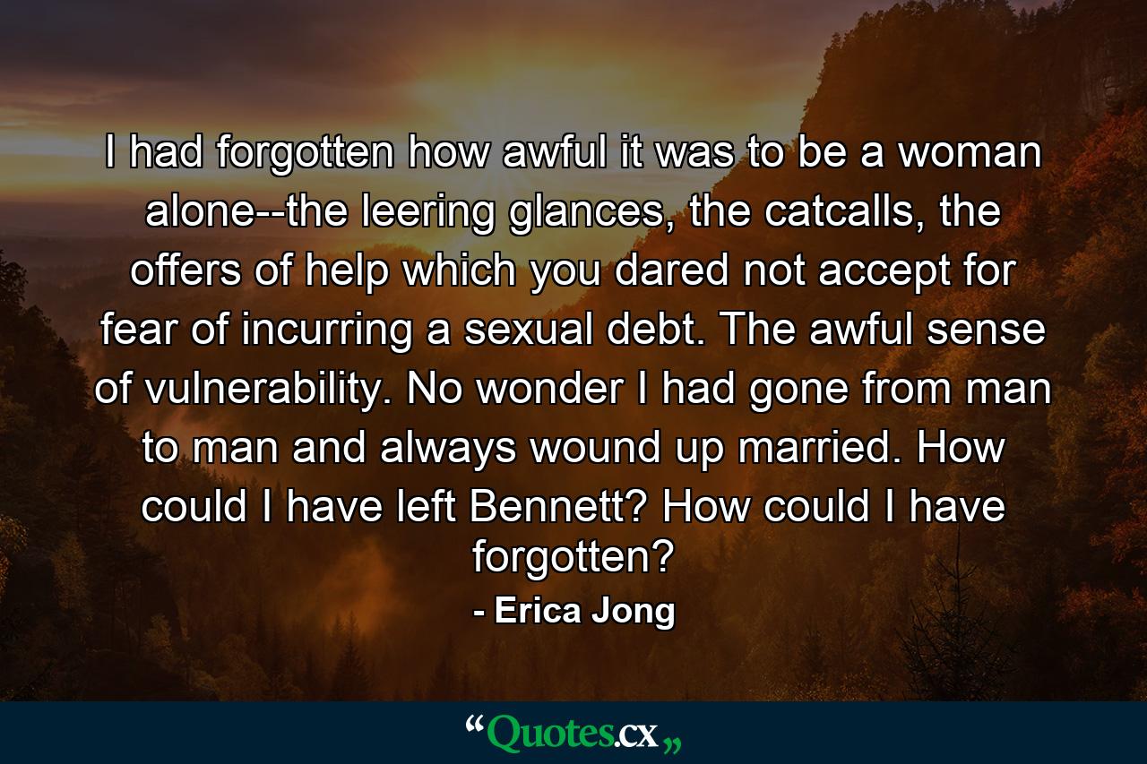 I had forgotten how awful it was to be a woman alone--the leering glances, the catcalls, the offers of help which you dared not accept for fear of incurring a sexual debt. The awful sense of vulnerability. No wonder I had gone from man to man and always wound up married. How could I have left Bennett? How could I have forgotten? - Quote by Erica Jong